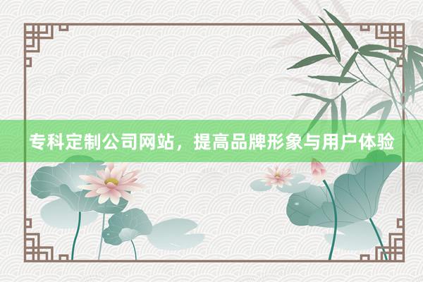 专科定制公司网站，提高品牌形象与用户体验
