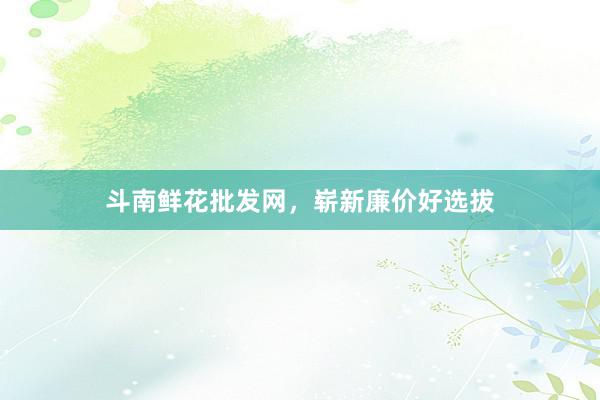 斗南鲜花批发网，崭新廉价好选拔